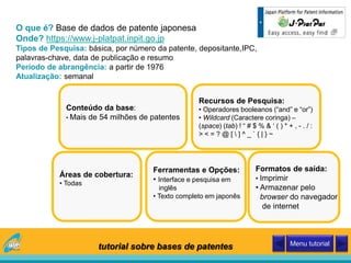 O que é? Base de dados de patente japonesa
Onde? https://www.j-platpat.inpit.go.jp
Tipos de Pesquisa: básica, por número da patente, depositante,IPC,
palavras-chave, data de publicação e resumo
Período de abrangência: a partir de 1976
Atualização: semanal
Conteúdo da base:
• Mais de 54 milhões de patentes
Áreas de cobertura:
• Todas
Recursos de Pesquisa:
• Operadores booleanos (“and” e “or”)
• Wildcard (Caractere coringa) –
(space) (tab) ! “ # $ % & ‘ ( ) * + , - . / :
> < = ? @ [  ] ^ _ ` { | } ~
Ferramentas e Opções:
• Interface e pesquisa em
inglês
• Texto completo em japonês
Formatos de saída:
• Imprimir
• Armazenar pelo
browser do navegador
de internet
tutorial sobre bases de patentes Menu tutorial
 
