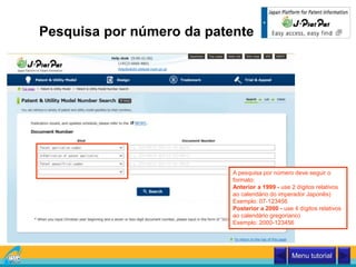 Pesquisa por número da patente
A pesquisa por número deve seguir o
formato:
Anterior a 1999 - use 2 dígitos relativos
ao calendário do imperador Japonês)
Exemplo: 07-123456
Posterior a 2000 - use 4 dígitos relativos
ao calendário gregoriano)
Exemplo: 2000-123456
Menu tutorial
 