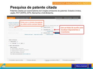 Entre com o número da patente
ou utilize outros campos abaixo
Patentes citadas por examinadores de 6 órgãos emissores de patentes: Estados Unidos,
Japão, PCT (WIPO), EPO, Alemanha e Grã-Bretanha.
Pesquisa de patente citada
Use as listas de auxílio para
localizar depositantes e
inventores
Menu tutorial
 