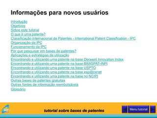 Introdução
Objetivos
Sobre este tutorial
O que é uma patente?
Classificação Internacional de Patentes - International Patent Classification - IPC
Organização da IPC
Funcionamento da IPC
Por que pesquisar em bases de patentes?
Aplicações e estratégias de utilização
Encontrando e utilizando uma patente na base Derwent Innovation Index
Encontrando e utilizando uma patente na base BRASPAT-INPI
Encontrando e utilizando uma patente na base USPTO
Encontrando e utilizando uma patente na base esp@cenet
Encontrando e utilizando uma patente na base no NCIPI
Outras bases de patentes gratuitas
Outras fontes de informação reembolsáveis
Glossário
Informações para novos usuários
tutorial sobre bases de patentes Menu tutorial
 