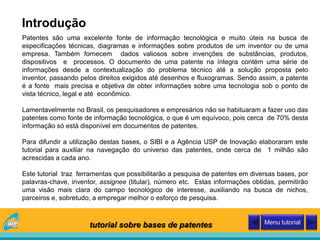 Patentes são uma excelente fonte de informação tecnológica e muito úteis na busca de
especificações técnicas, diagramas e informações sobre produtos de um inventor ou de uma
empresa. Também fornecem dados valiosos sobre invenções de substâncias, produtos,
dispositivos e processos. O documento de uma patente na íntegra contém uma série de
informações desde a contextualização do problema técnico até a solução proposta pelo
inventor, passando pelos direitos exigidos até desenhos e fluxogramas. Sendo assim, a patente
é a fonte mais precisa e objetiva de obter informações sobre uma tecnologia sob o ponto de
vista técnico, legal e até econômico.
Lamentavelmente no Brasil, os pesquisadores e empresários não se habituaram a fazer uso das
patentes como fonte de informação tecnológica, o que é um equívoco, pois cerca de 70% desta
informação só está disponível em documentos de patentes.
Para difundir a utilização destas bases, o SIBI e a Agência USP de Inovação elaboraram este
tutorial para auxiliar na navegação do universo das patentes, onde cerca de 1 milhão são
acrescidas a cada ano.
Este tutorial traz ferramentas que possibilitarão a pesquisa de patentes em diversas bases, por
palavras-chave, inventor, assignee (titular), número etc. Estas informações obtidas, permitirão
uma visão mais clara do campo tecnológico de interesse, auxiliando na busca de nichos,
parceiros e, sobretudo, a empregar melhor o esforço de pesquisa.
Introdução
tutorial sobre bases de patentes Menu tutorial
 