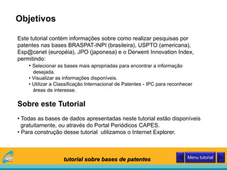 Este tutorial contém informações sobre como realizar pesquisas por
patentes nas bases BRASPAT-INPI (brasileira), USPTO (americana),
Esp@cenet (européia), JPO (japonesa) e o Derwent Innovation Index,
permitindo:
• Selecionar as bases mais apropriadas para encontrar a informação
desejada.
• Visualizar as informações disponíveis.
• Utilizar a Classificação Internacional de Patentes - IPC para reconhecer
áreas de interesse.
Sobre este Tutorial
• Todas as bases de dados apresentadas neste tutorial estão disponíveis
gratuitamente, ou através do Portal Periódicos CAPES.
• Para construção desse tutorial utilizamos o Internet Explorer.
Objetivos
tutorial sobre bases de patentes Menu tutorial
 