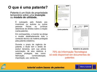 O que é uma patente?
Patente é um título de propriedade
temporária sobre uma invenção
ou modelo de utilidade.
70% da Informação Tecnológica
só está disponível em documentos de
patentes
Carta-patente
É outorgado pelo Estado aos
inventores ou autores ou outras
pessoas físicas ou jurídicas
detentoras de direitos sobre a criação
(carta-patente).
Durante o prazo de vigência da
patente, o titular tem o direito de
excluir terceiros, sem sua prévia
autorização, de atos relativos à
matéria protegida, tais como:
fabricação, comercialização,
importação, uso, venda etc.
Relatório de patente
Em contrapartida, o inventor se obriga
a revelar detalhadamente todo o
conteúdo técnico da matéria protegida
pela patente (relatório).
tutorial sobre bases de patentes Menu tutorial
 