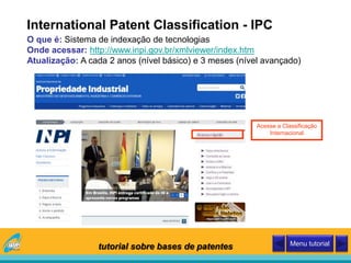 International Patent Classification - IPC
O que é: Sistema de indexação de tecnologias
Onde acessar: http://www.inpi.gov.br/xmlviewer/index.htm
Atualização: A cada 2 anos (nível básico) e 3 meses (nível avançado)
Acesse a Classificação
Internacional
tutorial sobre bases de patentes Menu tutorial
 