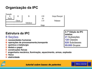 Organização da IPC
Estrutura da IPC
8 Seções
A necessidades humanas
B operações de processamento,transporte
C química e metalurgia
D têxteis e papel
E construções físicas
F engenharia mecânica, Iluminação, aquecimento, armas, explosão
G física
H eletricidade
A 7ª Edição da IPC
totaliza:
21 Subseções
120 Classes
628 Subclasses
69.000 Grupos
tutorial sobre bases de patentes Menu tutorial
 