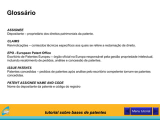 Glossário
ASSIGNEE
Depositante – proprietário dos direitos patrimoniais da patente.
CLAIMS
Reivindicações – conteúdos técnicos específicos aos quais se refere a reclamação de direito.
EPO - European Patent Office
Escritório de Patentes Europeu – órgão oficial na Europa responsável pela gestão propriedade intelectual,
incluindo recebimento de pedidos, análise e concessão de patentes.
ISSUE PATENTS
Patentes concedidas – pedidos de patentes após análise pelo escritório competente tornam-se patentes
concedidas.
PATENT ASSIGNEE NAME AND CODE
Nome do depositante da patente e código do registro
tutorial sobre bases de patentes Menu tutorial
 