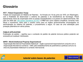 Glossário
PCT – Patent Cooperation Treaty
Tratado de Cooperação em Matéria de Patentes - foi firmado em 19 de junho de 1970, em Washington,
com a finalidade de desenvolver o sistema de patentes e de transferência de tecnologia. Prevê
basicamente meios de cooperação entre os países industrializados e os países em desenvolvimento. Até
julho de 2000 são 108 países signatários do PCT. O PCT tem como objetivo simplificar, tornando mais
eficaz e econômico, tanto para o usuário como para os órgãos governamentais encarregados na
administração do sistema de patentes, o procedimento a seguir, no caso de uma solicitação para
proteção patentária em vários países.
PUBLIC APPLICATION
Publicação do pedido – significa que o conteúdo do pedido de patente torna-se público podendo ser
acessado por qualquer interessado.
WIPO - World Intellectual Property Organizational
Organização Mundial da Propriedade Intelectual – órgão supracional responsável em conjunto com a
Organização Mundial do Comércio - OMC pelo estabelecimento de parâmetros e políticas comuns na
área de propriedade intelectual no contexto internacional.
tutorial sobre bases de patentes Menu tutorial
 