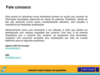 Fale conosco
Este tutorial se caracteriza numa ferramenta pioneira no auxílio aos usuários da
informação tecnológica disponível em bases de patentes. Entretanto, devido ao
fato dos domínios on-line serem constantemente alterados, vale ressaltar a
importância de freqüentes atualizações.
Adicionalmente como uma ferramenta a ser utilizada, é certo que poderá ser
aperfeiçoada com valiosas sugestões dos usuários. Com isso, é de extrema
importância que o conjunto dos usuários, ao acessarem esta ferramenta,
cooperem com possíveis correções e/ou atualizações por meio de contato
eletrônico para os seguintes endereços:
Agência USP de Inovação
inovacao@usp.br
SIBI
dtsibi@sibi.usp.br
tutorial sobre bases de patentes Menu tutorial
 