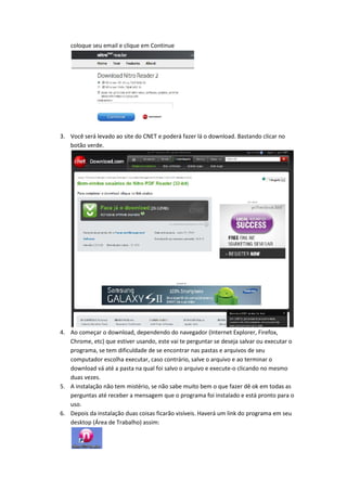 coloque seu email e clique em Continue
3. Você será levado ao site do CNET e poderá fazer lá o download. Bastando clicar no
botão verde.
4. Ao começar o download, dependendo do navegador (Internet Explorer, Firefox,
Chrome, etc) que estiver usando, este vai te perguntar se deseja salvar ou executar o
programa, se tem dificuldade de se encontrar nas pastas e arquivos de seu
computador escolha executar, caso contrário, salve o arquivo e ao terminar o
download vá até a pasta na qual foi salvo o arquivo e execute-o clicando no mesmo
duas vezes.
5. A instalação não tem mistério, se não sabe muito bem o que fazer dê ok em todas as
perguntas até receber a mensagem que o programa foi instalado e está pronto para o
uso.
6. Depois da instalação duas coisas ficarão visíveis. Haverá um link do programa em seu
desktop (Área de Trabalho) assim:
 