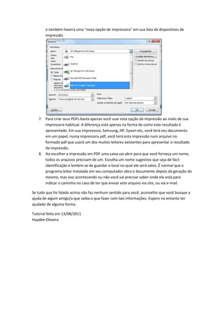 e também haverá uma "nova opção de impressora" em sua lista de dispositivos de
impressão
7. Para criar seus PDFs basta apenas você usar esta opção de impressão ao invés de sua
impressora habitual. A diferença está apenas na forma de como este resultado é
apresentado. Em sua impressora, Samsung, HP, Epson etc, você terá seu documento
em um papel, numa impressora pdf, você terá esta impressão num arquivo no
formado pdf que usará um dos muitos leitores existentes para apresentar o resultado
da impressão.
8. Ao escolher a impressão em PDF uma caixa vai abrir para que você forneça um nome,
todos os arquivos precisam de um. Escolha um nome sugestivo que seja de fácil
identificação e lembre-se de guardar o local no qual ele será salvo. É normal que o
programa leitor instalado em seu computador abra o documento depois da geração do
mesmo, mas isso acontecendo ou não você vai precisar saber onde ele está para
indicar o caminho no caso de ter que enviar este arquivo via site, ou via e-mail.
Se tudo que foi falado acima não faz nenhum sentido para você, aconselho que você busque a
ajuda de algum amigo/a que saiba o que fazer com tais informações. Espero no entanto ter
ajudado de alguma forma.
Tutorial feito em 13/08/2011
Haydée Oliveira
 