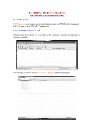 TUTORIAL DE PDF CREATOR
                    http://sourceforge.net/projects/pdfcreator/

INTRODUCCION

PDF Creator es un programa que nos permite crear archivos PDF (Portable Document
File) . El archivo tiene 15.2 Mb. Y es freeware.

CREANDO DOCUMENTOS PDF

Primeramente damos doble clic sobre el icono del programa y entonces nos aparecera la
siguiente pantalla :




Una vez aquí usamos la opcion Documento / Agregar del menu principal :




                                          1
 