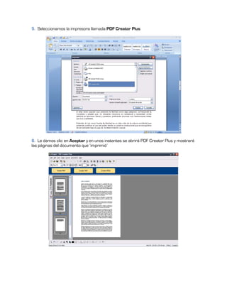 5. Seleccionamos la impresora llamada PDF Creator Plus:




6. Le damos clic en Aceptar y en unos instantes se abrirá PDF Creator Plus y mostrará
las páginas del documento que ‘imprimió’
 