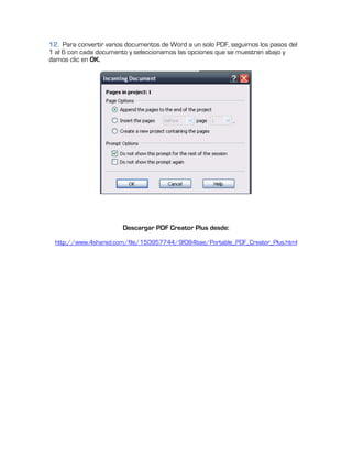 12. Para convertir varios documentos de Word a un solo PDF, seguimos los pasos del
1 al 6 con cada documento y seleccionamos las opciones que se muestran abajo y
damos clic en OK.




                        Descargar PDF Creator Plus desde:

  http://www.4shared.com/file/150957744/9f084bae/Portable_PDF_Creator_Plus.html
 