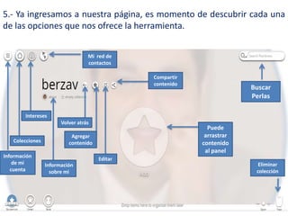 5.- Ya ingresamos a nuestra página, es momento de descubrir cada una
de las opciones que nos ofrece la herramienta.
Buscar
Perlas
Información
de mi
cuenta
Colecciones
Intereses
Mi red de
contactos
Puede
arrastrar
contenido
al panel
Volver atrás
Información
sobre mi
Agregar
contenido
Editar
Compartir
contenido
Eliminar
colección
 