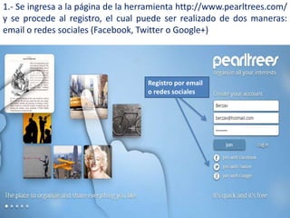 1.- Se ingresa a la página de la herramienta http://www.pearltrees.com/
y se procede al registro, el cual puede ser realizado de dos maneras:
email o redes sociales (Facebook, Twitter o Google+)
Registro por email
o redes sociales
 