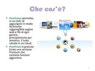Pearltrees permette,
in un click, di
aggiungere in modo
facilmente
raggiungibile pagine
web e file di ogni
genere,
principalmente per
tematica. Il tutto
salvato in un cloud.
Pearltrees è gratuito.
Esiste una versione
Premium che
contiene funzioni
aggiuntive.


                         2
 