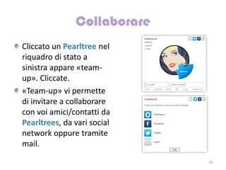 Cliccato un Pearltree nel
riquadro di stato a
sinistra appare «team-
up». Cliccate.
«Team-up» vi permette
di invitare a collaborare
con voi amici/contatti da
Pearltrees, da vari social
network oppure tramite
mail.
                             20
 