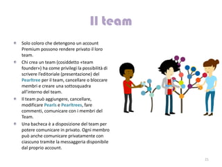 Solo coloro che detengono un account
Premium possono rendere privato il loro
team.
Chi crea un team (cosiddetto «team
founder») ha come privilegi la possibilità di
scrivere l’editoriale (presentazione) del
Pearltree per il team, cancellare o bloccare
membri e creare una sottosquadra
all’interno del team.
Il team può aggiungere, cancellare,
modificare Pearls e Pearltrees, fare
commenti, comunicare con i membri del
Team.
Una bacheca è a disposizione del team per
potere comunicare in privato. Ogni membro
può anche comunicare privatamente con
ciascuno tramite la messaggeria disponibile
dal proprio account.

                                                21
 