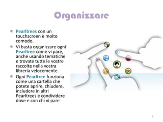 Pearltrees con un
touchscreen è molto
comodo.
Vi basta organizzare ogni
Pearltree come vi pare,
anche usando tematiche
e trovate tutte le vostre
raccolte nella vostra
libreria velocemente.
Ogni Pearltree funziona
come una cartella che
potete aprire, chiudere,
includere in altri
Pearltrees e condividere
dove e con chi vi pare


                            3
 