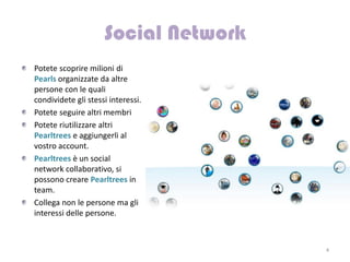 Potete scoprire milioni di
Pearls organizzate da altre
persone con le quali
condividete gli stessi interessi.
Potete seguire altri membri
Potete riutilizzare altri
Pearltrees e aggiungerli al
vostro account.
Pearltrees è un social
network collaborativo, si
possono creare Pearltrees in
team.
Collega non le persone ma gli
interessi delle persone.



                                    4
 
