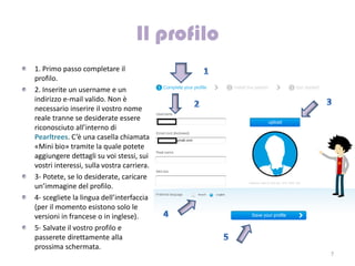 1. Primo passo completare il
profilo.
2. Inserite un username e un
indirizzo e-mail valido. Non è
necessario inserire il vostro nome
reale tranne se desiderate essere
riconosciuto all’interno di
Pearltrees. C’è una casella chiamata
«Mini bio» tramite la quale potete
aggiungere dettagli su voi stessi, sui
vostri interessi, sulla vostra carriera.
3- Potete, se lo desiderate, caricare
un’immagine del profilo.
4- scegliete la lingua dell’interfaccia
(per il momento esistono solo le
versioni in francese o in inglese).
5- Salvate il vostro profilo e
passerete direttamente alla
prossima schermata.
                                           7
 
