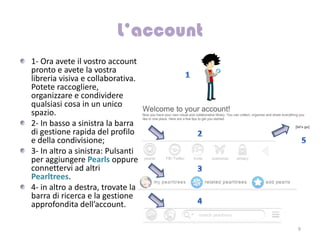 1- Ora avete il vostro account
pronto e avete la vostra
libreria visiva e collaborativa.
Potete raccogliere,
organizzare e condividere
qualsiasi cosa in un unico
spazio.
2- In basso a sinistra la barra
di gestione rapida del profilo
e della condivisione;
3- In altro a sinistra: Pulsanti
per aggiungere Pearls oppure
connettervi ad altri
Pearltrees.
4- in altro a destra, trovate la
barra di ricerca e la gestione
approfondita dell’account.

                                   9
 