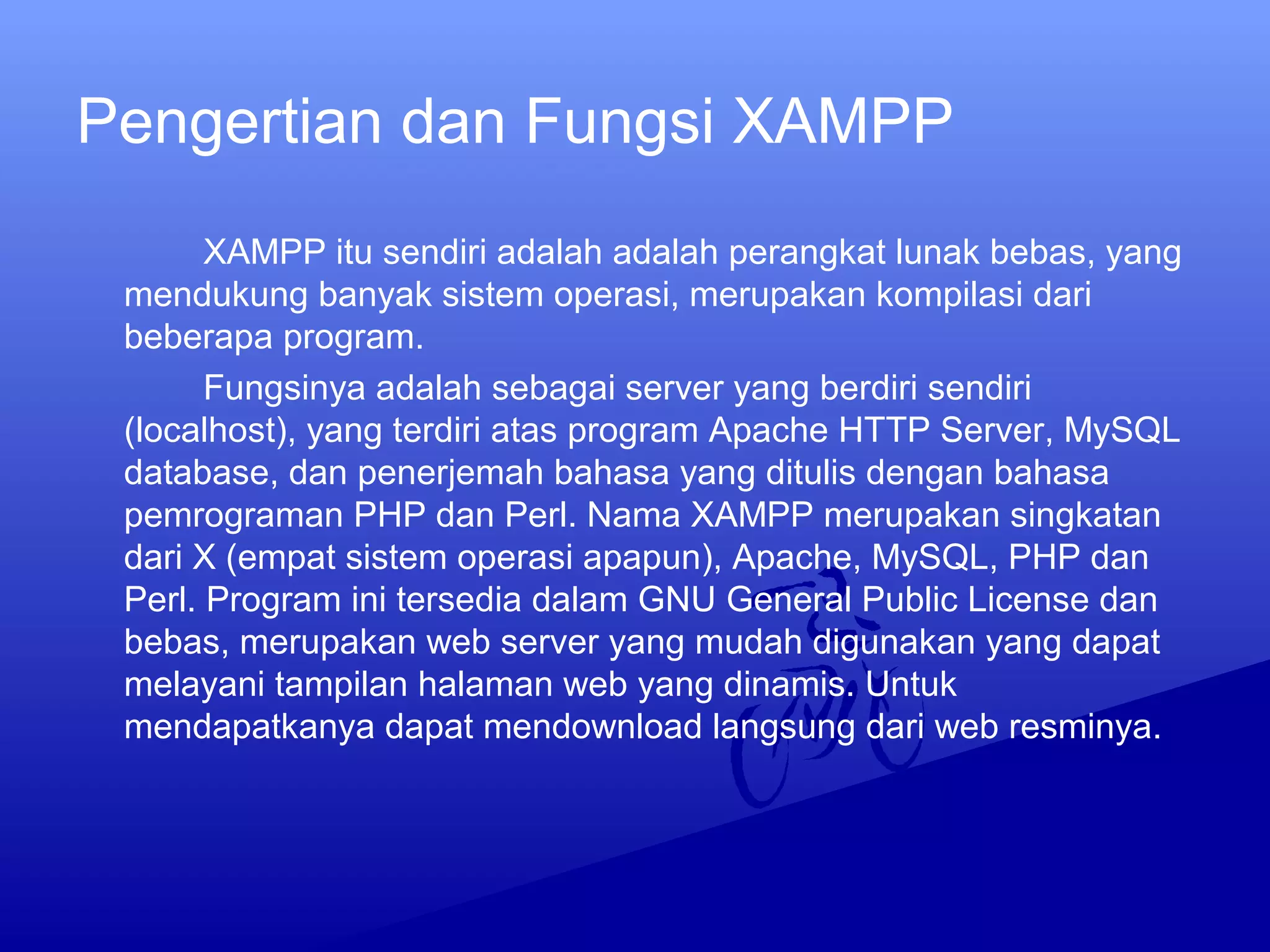 Pengertian dan Fungsi XAMPP
XAMPP itu sendiri adalah adalah perangkat lunak bebas, yang
mendukung banyak sistem operasi, merupakan kompilasi dari
beberapa program.
Fungsinya adalah sebagai server yang berdiri sendiri
(localhost), yang terdiri atas program Apache HTTP Server, MySQL
database, dan penerjemah bahasa yang ditulis dengan bahasa
pemrograman PHP dan Perl. Nama XAMPP merupakan singkatan
dari X (empat sistem operasi apapun), Apache, MySQL, PHP dan
Perl. Program ini tersedia dalam GNU General Public License dan
bebas, merupakan web server yang mudah digunakan yang dapat
melayani tampilan halaman web yang dinamis. Untuk
mendapatkanya dapat mendownload langsung dari web resminya.
 
