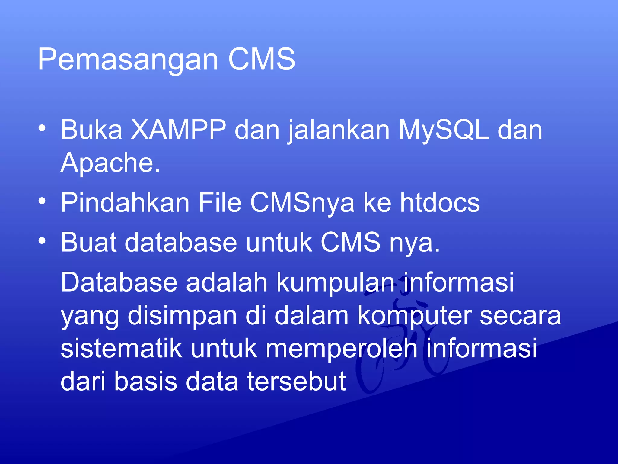 Pemasangan CMS
• Buka XAMPP dan jalankan MySQL dan
Apache.
• Pindahkan File CMSnya ke htdocs
• Buat database untuk CMS nya.
Database adalah kumpulan informasi
yang disimpan di dalam komputer secara
sistematik untuk memperoleh informasi
dari basis data tersebut
 