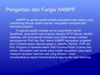 Pengertian dan Fungsi XAMPP
XAMPP itu sendiri adalah adalah perangkat lunak bebas, yang
mendukung banyak sistem operasi, merupakan kompilasi dari
beberapa program.
Fungsinya adalah sebagai server yang berdiri sendiri
(localhost), yang terdiri atas program Apache HTTP Server, MySQL
database, dan penerjemah bahasa yang ditulis dengan bahasa
pemrograman PHP dan Perl. Nama XAMPP merupakan singkatan
dari X (empat sistem operasi apapun), Apache, MySQL, PHP dan
Perl. Program ini tersedia dalam GNU General Public License dan
bebas, merupakan web server yang mudah digunakan yang dapat
melayani tampilan halaman web yang dinamis. Untuk
mendapatkanya dapat mendownload langsung dari web resminya.
 