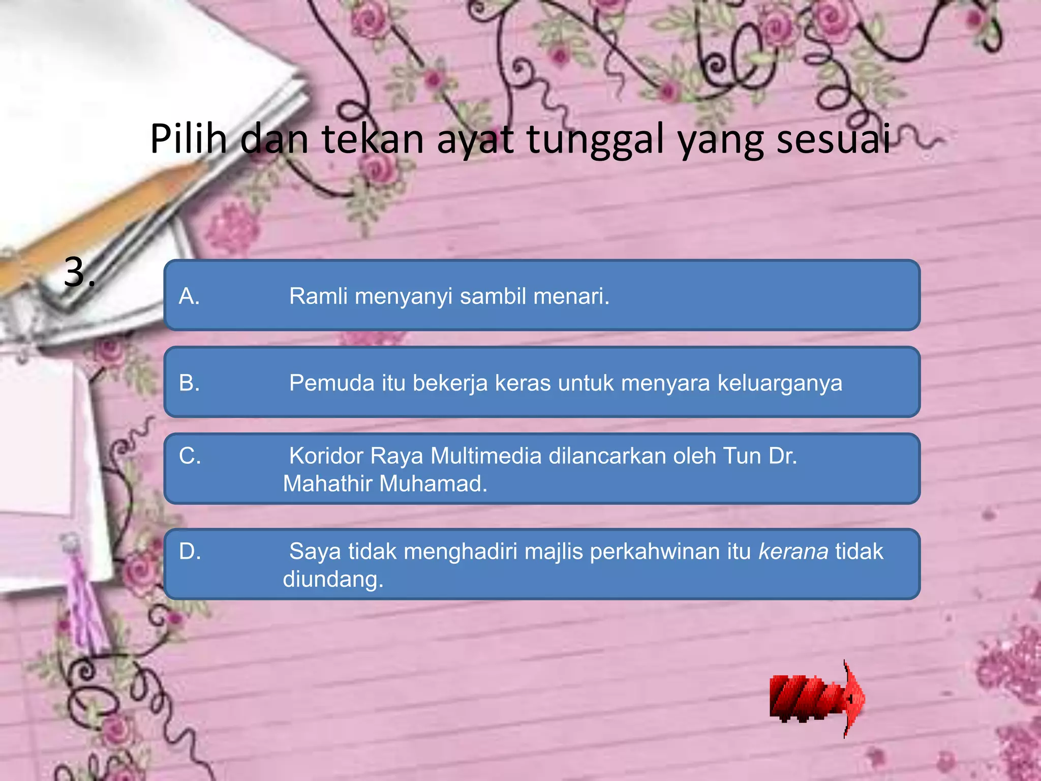 Pilih dan tekan ayat tunggal yang sesuai

3.    A.    Ramli menyanyi sambil menari.


      B.    Pemuda itu bekerja keras untuk menyara keluarganya


      C.    Koridor Raya Multimedia dilancarkan oleh Tun Dr.
            Mahathir Muhamad.

      D.    Saya tidak menghadiri majlis perkahwinan itu kerana tidak
            diundang.
 