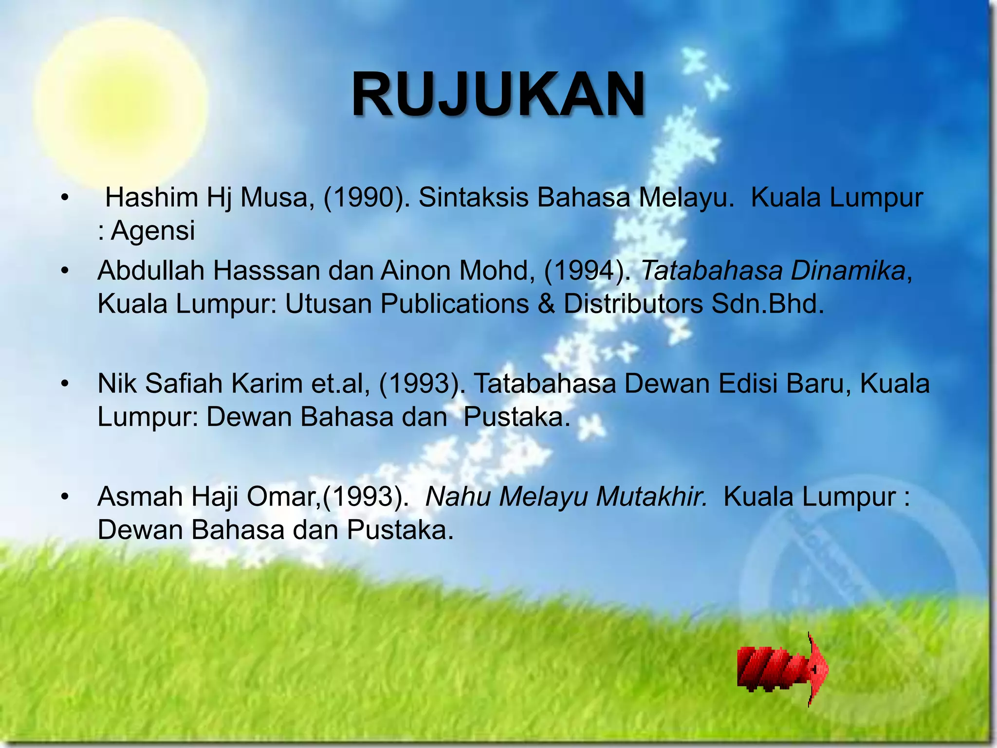 RUJUKAN
•  Hashim Hj Musa, (1990). Sintaksis Bahasa Melayu. Kuala Lumpur
  : Agensi
• Abdullah Hasssan dan Ainon Mohd, (1994). Tatabahasa Dinamika,
  Kuala Lumpur: Utusan Publications & Distributors Sdn.Bhd.

• Nik Safiah Karim et.al, (1993). Tatabahasa Dewan Edisi Baru, Kuala
  Lumpur: Dewan Bahasa dan Pustaka.

• Asmah Haji Omar,(1993). Nahu Melayu Mutakhir. Kuala Lumpur :
  Dewan Bahasa dan Pustaka.
 