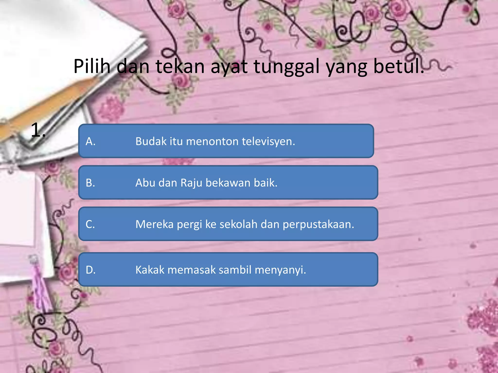 Pilih dan tekan ayat tunggal yang betul.

1.    A.    Budak itu menonton televisyen.


      B.    Abu dan Raju bekawan baik.


      C.    Mereka pergi ke sekolah dan perpustakaan.


      D.    Kakak memasak sambil menyanyi.
 