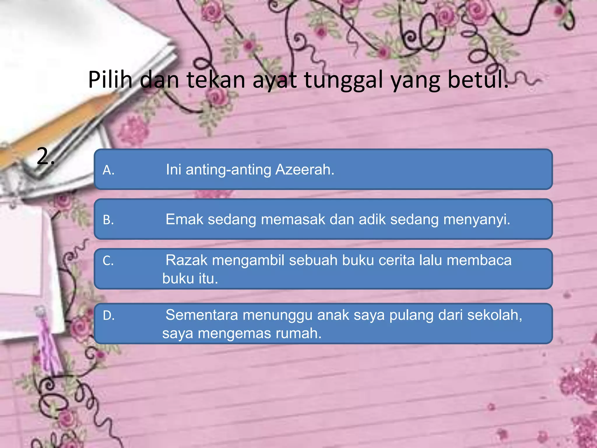 Pilih dan tekan ayat tunggal yang betul.

2.    A.    Ini anting-anting Azeerah.


      B.    Emak sedang memasak dan adik sedang menyanyi.

      C.    Razak mengambil sebuah buku cerita lalu membaca
            buku itu.

      D.    Sementara menunggu anak saya pulang dari sekolah,
            saya mengemas rumah.
 