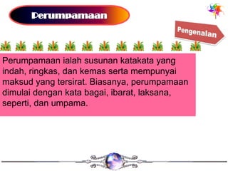 Perumpamaan ialah susunan katakata yang
indah, ringkas, dan kemas serta mempunyai
maksud yang tersirat. Biasanya, perumpamaan
dimulai dengan kata bagai, ibarat, laksana,
seperti, dan umpama.
 