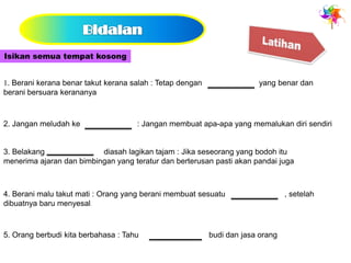Isikan semua tempat kosong


1. Berani kerana benar takut kerana salah : Tetap dengan                yang benar dan
berani bersuara kerananya



2. Jangan meludah ke                 : Jangan membuat apa-apa yang memalukan diri sendiri


3. Belakang               diasah lagikan tajam : Jika seseorang yang bodoh itu
menerima ajaran dan bimbingan yang teratur dan berterusan pasti akan pandai juga



4. Berani malu takut mati : Orang yang berani membuat sesuatu                    , setelah
dibuatnya baru menyesal.



5. Orang berbudi kita berbahasa : Tahu                     budi dan jasa orang
 