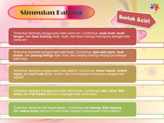 Simpulan Bahasa


Terbentuk daripada penggunaan kata nama am. Contohnya: anak buah, buah
tangan, dan lipas kudung.Anak, buah, dan lipas masing-masingnya sebagai kata
nama am


Terbentuk daripada penggunaan kata kerja. Contohnya: ajak-ajak ayam, buat
bodoh, dan pasang telinga.Ajak, buat, dan pasang masing-masingnya sebagai
kata kerja.


Terbentuk daripada penggunaan kata adjektif. Contohnya: besar kepala, bodoh
sepat, dan kecil hati.Besar, bodoh, dan kecil masing-masingnya sebagai kata
adjektif.



Terbentuk daripada penggunaan kata nama khas. Contohnya: Abu Jahal, Mat
Jenin, dan Pak Kaduk.Semua ini sebagai kata nama khas.



Terbentuk daripada nilai kepercayaan. Contohnya: air pinang, batu buyung,
dan makan bulan.Semua ini ada kaitan dengan kepercayaan orang Melayu.
 