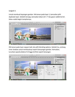 langkah 4.
Untuk membuat bayangan gambar. klik kanan pada layer 1, kemudian pilih
duplicate layer. Setelah tercopy, kemudian tekan ctrl + T lalu geser sedikit ke kiri.
Kalau sudah begini tampilannya,
Klik kanan pada layer copyan tadi, lalu pilih blending options. Setelah itu, centang
inner shadow untuk membuatnya seperti banyangan gambar. Kemudian,
turunkan opacity bebera % hingga terlihat seperti banyngan.
 