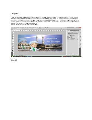 Langkah 5.
Untuk membuat teks pilihlah horizontal type tool (T), setelah selesai penulisan
teksnya, pilihlah warna putih untuk pewarnaan teks agar kelihatan Nampak, dan
pakai ukuran 72 untuk teksnya.
Selesai.
 