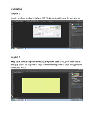 UNDANGAN
Langkah 1
Untuk membuat lembar kerja baru, klik file kemudian pilih new dengan ukuran
Langkah 2.
Krop layar, kemudian pilih warna yang diinginkan. Setelah itu, pilih paint bucket
tool (G), lalu isi bidang lembar kerja setelah membagi lembar kerja menggunakan
lulers atau mistar.
 