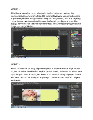 Langkah 3.
Pilih bingkai yang disediakan, lalu drag ke lembar kerja yang pertama dan
langsung sesuaikan. Setelah selesai, klik kanan di layar yang satu kemudian pilih
duplicate layer untuk mengcopy layar yang satu menjadi dua, atau bias langsung
menambahkannya. Kemudian pilih eraser tool untuk membuatnya seperti ini.
Supaya lebih kelihatan sempurna pilih blur tool, untuk mengubah pinggiran suatu
image agar menjadi kabur.
Langkah 4.
Kemudia pilih foto, lalu drag ke photoshop dan arahkan ke lembar kerja. Setelah
itu, lalu sesuaikan ke seblah kiri bingkai. Setelah selesai, kemudian klik kanan pada
layar dan pilih duplicate layer, lalu klik ok. Cara ini untuk mengcopy layar, karena
kita harus bermain dan memperbanyak layar. Kemudian lakukan seperti langkah
ke tiga tadi.
 