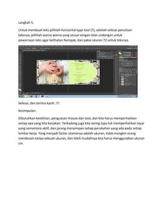 Langkah 5.
Untuk membuat teks pilihlah horizontal type tool (T), setelah selesai penulisan
teksnya, pilihlah warna warna yang sesuai sengan latar undangan untuk
pewarnaan teks agar kelihatan Nampak, dan pakai ukuran 72 untuk teksnya.
Selesai, dan terima kasih..!!!
Kesimpulan:
Dibutuhkan ketelitian, penguasan mouse dan tool, dan kita harus memperhatikan
setiap apa yang kita kerjakan. Terkadang juga kita sering lupa tuk memperhatikan layar
yang sementara aktif, dan jarang menyimpan setiap perubahan yang ada pada setiap
lembar kerja. Yang menjadi factor utamanya adalah ukuran, tidak mungkin orang
mendesain tanpa sebuah ukuran, dan lebih mudahnya kita harus menggunakan ukuran
cm.
 