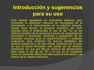 Introducción y sugerencias
para su uso
Este tutorial representa un importante esfuerzo para
incorporar la utilización inte...