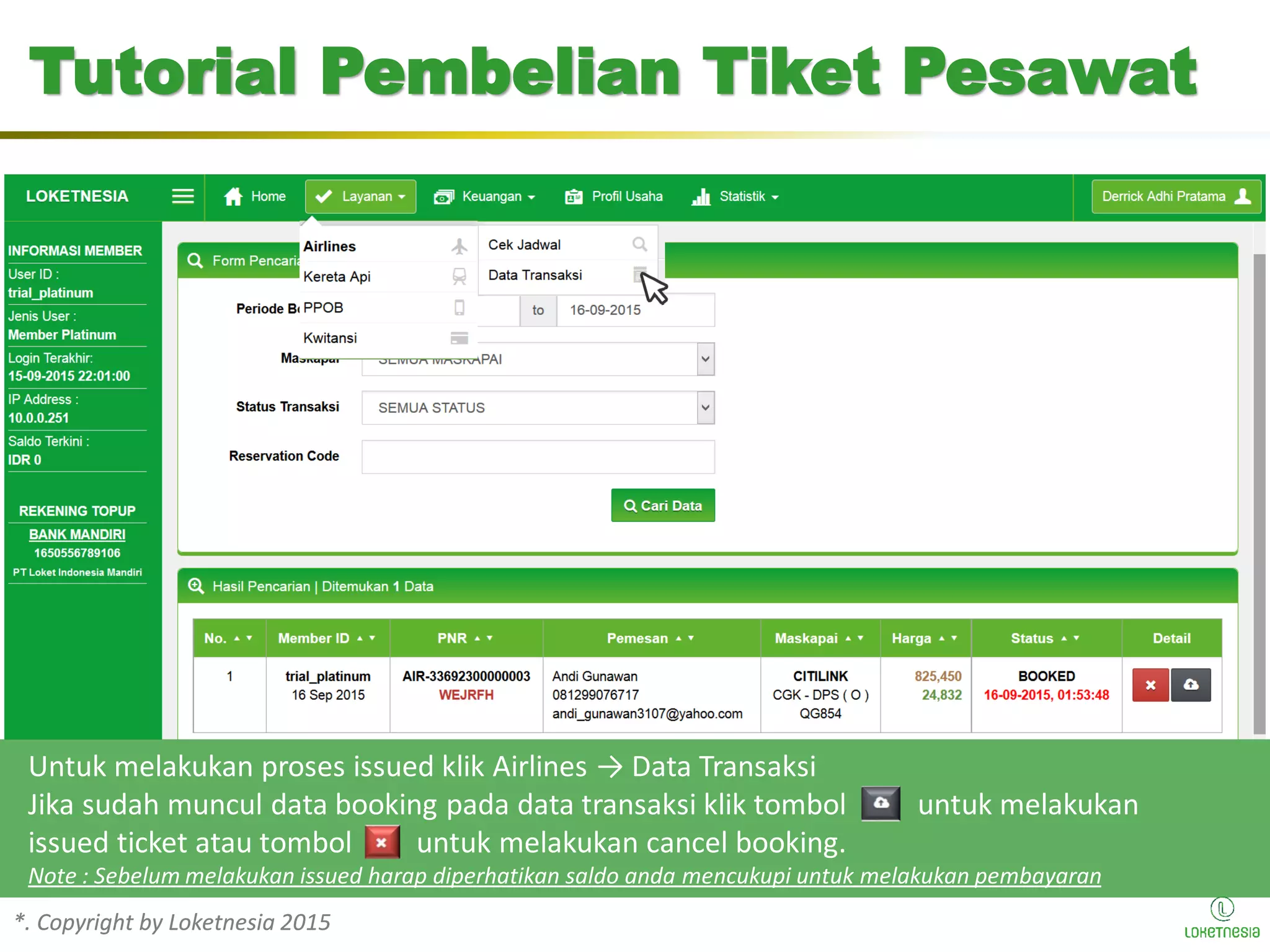 *. Copyright by Loketnesia 2015*. Copyright by Loketnesia 2015
Tutorial Pembelian Tiket Pesawat
Untuk melakukan proses issued klik Airlines → Data Transaksi
Jika sudah muncul data booking pada data transaksi klik tombol untuk melakukan
issued ticket atau tombol untuk melakukan cancel booking.
Note : Sebelum melakukan issued harap diperhatikan saldo anda mencukupi untuk melakukan pembayaran
 