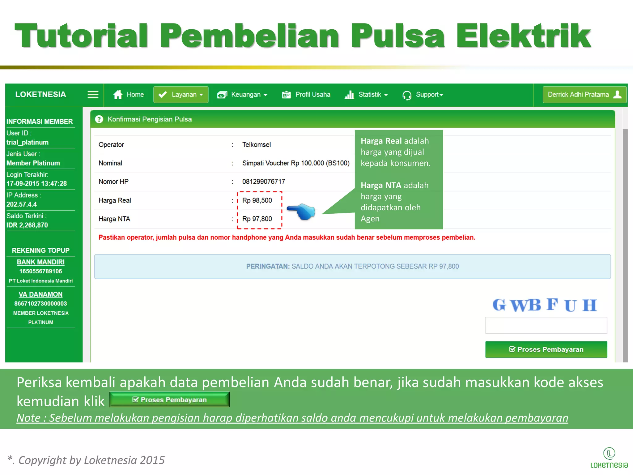 *. Copyright by Loketnesia 2015*. Copyright by Loketnesia 2015
Tutorial Pembelian Pulsa Elektrik
Periksa kembali apakah data pembelian Anda sudah benar, jika sudah masukkan kode akses
kemudian klik
Note : Sebelum melakukan pengisian harap diperhatikan saldo anda mencukupi untuk melakukan pembayaran
Harga Real adalah
harga yang dijual
kepada konsumen.
Harga NTA adalah
harga yang
didapatkan oleh
Agen
 