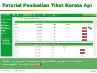 *. Copyright by Loketnesia 2015*. Copyright by Loketnesia 2015
Setelah muncul jadwal keberangkatan, pilih jenis kelas yang akan dinaiki dan jam
keberangkatan. Setelah itu klik
Tutorial Pembelian Tiket Kereta Api
 