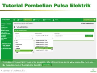 *. Copyright by Loketnesia 2015*. Copyright by Loketnesia 2015
Tutorial Pembelian Pulsa Elektrik
Tentukan jenis operator yang anda gunakan, lalu pilih nominal pulsa yang ingin diisi. Setelah
itu masukan nomer handphone lalu klik
 