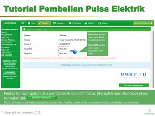 *. Copyright by Loketnesia 2015*. Copyright by Loketnesia 2015
Tutorial Pembelian Pulsa Elektrik
Periksa kembali apakah data pembelian Anda sudah benar, jika sudah masukkan kode akses
kemudian klik
Note : Sebelum melakukan pengisian harap diperhatikan saldo anda mencukupi untuk melakukan pembayaran
Harga Real adalah
harga yang dijual
kepada konsumen.
Harga NTA adalah
harga yang
didapatkan oleh
Agen
 