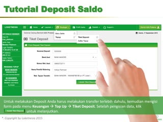 *. Copyright by Loketnesia 2015*. Copyright by Loketnesia 2015
Tutorial Deposit Saldo
Untuk melakukan Deposit Anda harus melakukan transfer terlebih dahulu, kemudian mengisi
form pada menu Keuangan  Top Up  Tiket Deposit. Setelah pengisian data, klik
untuk melanjutkan.
 