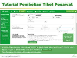 *. Copyright by Loketnesia 2015*. Copyright by Loketnesia 2015
Tutorial Pembelian Tiket Pesawat
Isi Data Reservasi calon penumpang sesuai dengan data yang valid (Nama Penumpang harus
sesuai dengan KTP/Passport). Kemudian Klik menu
Note : Nama yang diinput tidak boleh menggunakan tanda baca
Pastikan semua
kolom data terisi,
jika tidak akan
muncul tanda
seperti ini
 