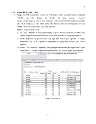 7
7
2.2.2 Rumus IF, IF And, IF OR
 Fungsi Excel IF menghasilkan sebuah nilai tertentu jika kondisi yang kita tentukan terpenuhi
(TRUE), atau nilai lainnya jika kondisi itu tidak terpenuhi (FALSE).
Dengan kata lain fungsi IF excel ini akan mengambil suatu kondisi tertentu kemudian menentukan
nilai TRUE atau FALSE. Nilai TRUE adalah nilai dimana kondisi tersebut terpenuhi dan nilai
FALSE adalah nilai untuk kondisi yang tidak terpenuhi.
Argumen Fungsi IF pada excel:
i) TesLogika : Argumen ini berisi ekspresilogika yang bisa dievaluasi ke dalam nilai TRUE atau
FALSE. Argumen ini merupakan kriteria acuan dalam menentukan hasil yang diinginkan.
ii) Kondisi Terpenuhi : (Opsional) Nilai yang ingin kita hasilkan jika argumen Tes Logika
mengevaluasi ke TRUE. Argumen ini merupakan nilai yang akan dihasilkan jika kondisi
terpenuhi.
iii) Kondisi Tidak Terpenuhi : (Opsional) Nilai yang ingin kita hasilkan jika argumen Tes Logika
mengevaluasi ke FALSE. Argumen ini merupakan nilai jika hasil tes logika tidak terpenuhi.
Gambar 2.1 Rumus If
 